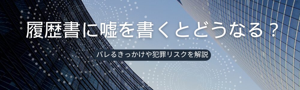 履歴書に嘘を書くとどうなる？バレるきっかけや犯罪リスクを解説