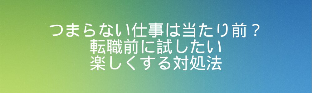 つまらない仕事は当たり前？転職前に試したい楽しくする対処法