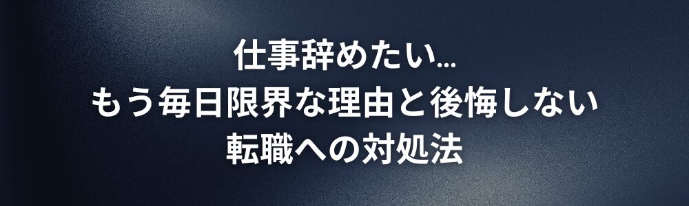 仕事辞めたい…もう毎日限界な理由と後悔しない転職への対処法